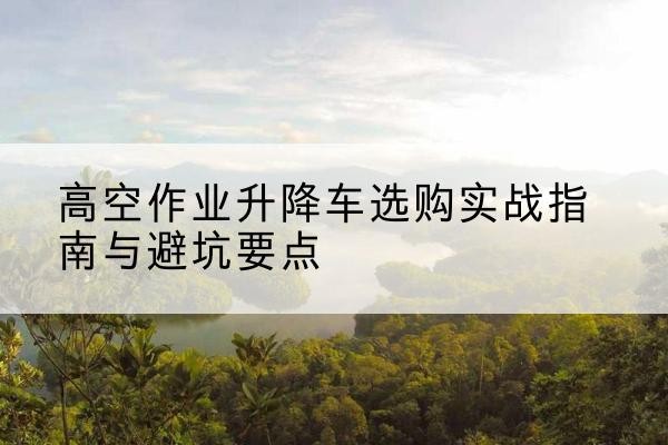 和平升降车怎么选-高空作业升降车选购实战指南与避坑要点