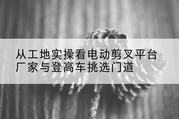 和平电动剪叉升降平台厂家-从工地实操看电动剪叉平台厂家与登高车挑选门道