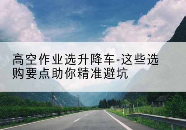 和平升降车厂家-高空作业选升降车-这些选购要点助你*避坑