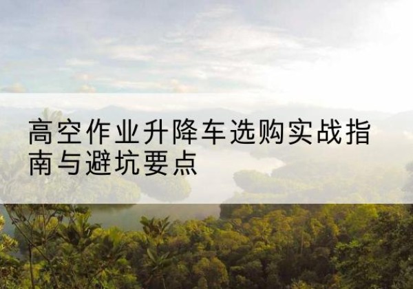和平升降车怎么选-高空作业升降车选购实战指南与避坑要点